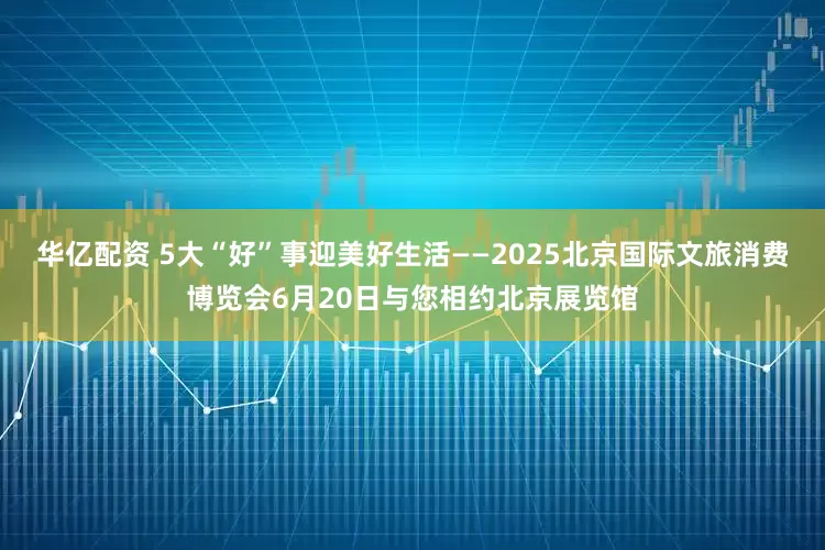 华亿配资 5大“好”事迎美好生活——2025北京国际文旅消费博览会6月20日与您相约北京展览馆