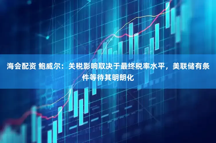 海会配资 鲍威尔：关税影响取决于最终税率水平，美联储有条件等待其明朗化