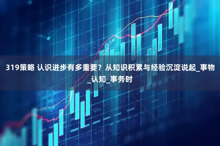 319策略 认识进步有多重要？从知识积累与经验沉淀说起_事物_认知_事务时