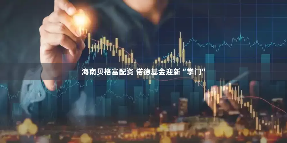 海南贝格富配资 诺德基金迎新“掌门”