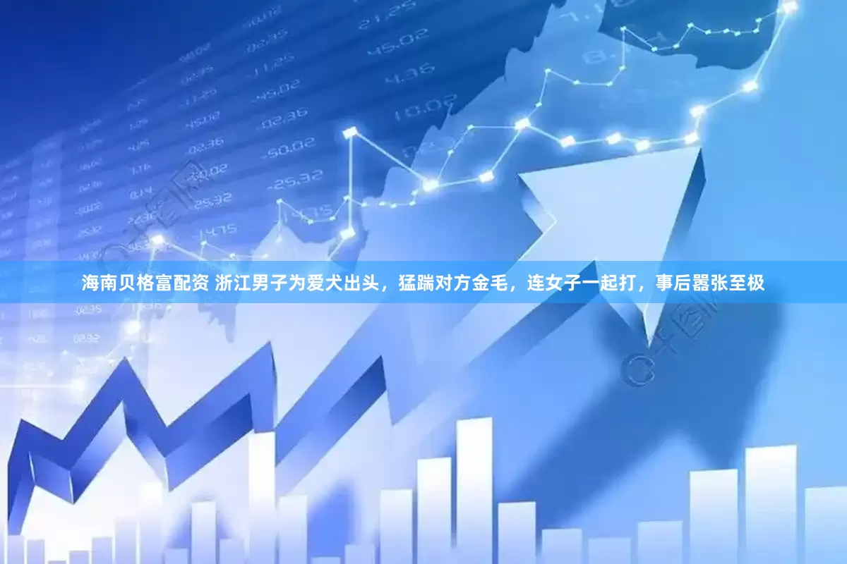 海南贝格富配资 浙江男子为爱犬出头，猛踹对方金毛，连女子一起打，事后嚣张至极