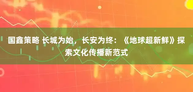 国鑫策略 长城为始，长安为终：《地球超新鲜》探索文化传播新范式