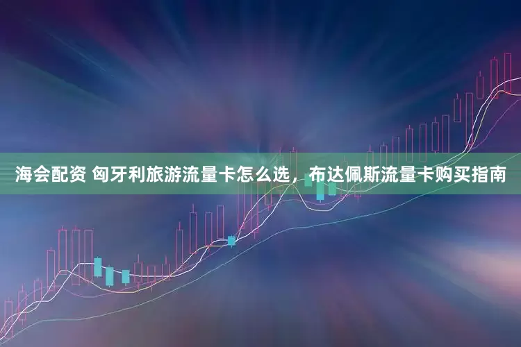 海会配资 匈牙利旅游流量卡怎么选，布达佩斯流量卡购买指南